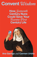 Item #182298 Convent Wisdom: How Sixteenth-Century Nuns Could Save Your Twenty-First-Century Life. Ana Garriga, Carmen, Urbita.